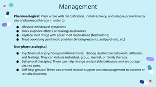 Management
Pharmacological: Plays a role with detoxification, initial recovery, and relapse prevention by
use of pharmacotherapy in order to:
● alleviate withdrawal symptoms
● block euphoric effects or cravings (Naloxone)
● Replace illicit drugs with prescribed medications (Methadone)
● Treat coexisting psychiatric problem (Antidepressants, antipsychotic, etc)
Non-pharmacological
● Psychosocial or psychological interventions: change destructive behaviors, attitudes,
and feelings. They can include individual, group, marital, or family therapy.
● Behavioral therapies: These can help change undesirable behaviors and encourage
desired ones.
● Self-help groups: These can provide mutual support and encouragement to become or
remain abstinent.
 