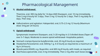 Pharmacological Management
1) Alcohol withdrawal:
Thiamine, oral, 300 mg daily for 14 days AND Diazepam, oral, 10 mg immediately,
Then 5 mg 6 hourly for 3 days, Then 5 mg 12 hourly for 2 days, Then 5 mg daily for 2
days, Then stop.
● Hallucinations and agitation: Haloperidol, oral, 0.75–2.5 mg 12 hourly (Maximum
dose: 5mg per 24 hours)
1) Opioid withdrawal:
Symptomatic treatment Diazepam, oral, 5–20 mg/day in 2-3 divided doses (Taper off
over 5–7 days). Moderate to severe opioid withdrawal- Hospitalise patient.
● Stomach cramps:Hyoscine butylbromide, oral, 20 mg 8 hourly as required.
● Headaches:Paracetamol, oral, 500mg-1 g, 4–6 hourly as required (to a maximum of
4g in 24 hours).
● Muscle pains:NSAID, e.g. Ibuprofen, oral 400 mg 8 hourly, with meals, as required.
● Diarrhoea:Loperamide, oral, 4 mg immediately. Then 2 mg after each loose stool.
 