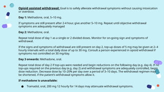 Opioid assisted withdrawal: Goal is to safely alleviate withdrawal symptoms without causing intoxication
or overdose.
Day 1: Methadone, oral, 5–10 mg.
If symptoms are still present after 2-4 hour, give another 5–10 mg. Repeat until objective withdrawal
symptoms are adequately managed
Day 2: Methadone, oral.
Repeat total dose of day 1 as a single or 2 divided doses. Monitor for on-going sign and symptoms of
withdrawal.
If the signs and symptoms of withdrawal are still present on day 2, top-up doses of 5 mg may be given at 2–­
4
hourly intervals with a total daily dose of up to 30 mg. Consult a person experienced in opioid withdrawal if
symptoms not controlled on 30 mg/day.
Day 3 onwards: Methadone, oral.
Repeat total dose of day 2 if top-ups were needed and begin reductions on the following day (e.g. day 4). If no
top-ups required on the previous day (e.g. day 2) and withdrawal symptoms are adequately controlled, begin
dose reduction. Decrease dose by 10–20% per day over a period of 3–10 days. The withdrawal regimen may
be shortened, if the patient’s withdrawal symptoms allow it.
If methadone is unavailable:
● Tramadol, oral, 200 mg 12 hourly for 14 days may attenuate withdrawal symptoms.
 