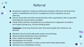 Referral
● All patients treated for substance withdrawal should be referred to Social Services
and/or a rehabilitation service for management of their substance use and
aftercare.
● Discuss those with comorbid mental disorders with a psychiatrist; refer to specialist
dual diagnosis services where available.
● Family and/or partners of people who use substances to registered counsellors
and support groups (e.g., Al-anon family groups)
Tintswalo: Community Outreach team that assist people with substance use
disorder
● Members found at Actonville police station every Monday
● Opioid assisted withdrawal using methadone
● Clean needle and syringes campaign
● Reintegration into society
● Social worker involvement in order to assist with family relationships
● Admission into rehabilitation centres
 