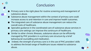 Conclusion
● Primary care is the right place for routine screening and management of
substance abuse.
● Substance abuse management within the context of primary care could
increase access to and retention in care and improve health outcomes.
● The integrated care of substance abuse management can reduce the
overall costs of healthcare.
● Specialist guidance in the coordinated care of substance abuse services in
primary care settings can improve the continuum of healthcare.
● Similar to other chronic illnesses, substance abuse can be efficiently
managed by PHC providers in a primary care structure by a brief
behavioural counselling and medication.
● Indeed, the strength of primary care is in the use of PHC providers’ skills
to address the broad range of healthcare issues related to substance
abuse.
 