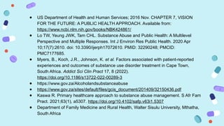 ● US Department of Health and Human Services; 2016 Nov. CHAPTER 7, VISION
FOR THE FUTURE: A PUBLIC HEALTH APPROACH. Available from:
https://www.ncbi.nlm.nih.gov/books/NBK424861/
● Lo TW, Yeung JWK, Tam CHL. Substance Abuse and Public Health: A Multilevel
Perspective and Multiple Responses. Int J Environ Res Public Health. 2020 Apr
10;17(7):2610. doi: 10.3390/ijerph17072610. PMID: 32290248; PMCID:
PMC7177685.
● Myers, B., Koch, J.R., Johnson, K. et al. Factors associated with patient-reported
experiences and outcomes of substance use disorder treatment in Cape Town,
South Africa. Addict Sci Clin Pract 17, 8 (2022).
https://doi.org/10.1186/s13722-022-00289-3
● https://www.gov.za/Alcoholandsubstanceabuse
● https://www.gov.za/sites/default/files/gcis_document/201409/32150436.pdf
● Kaswa R. Primary healthcare approach to substance abuse management. S Afr Fam
Pract. 2021;63(1), a5307. https://doi.org/10.4102/safp.v63i1.5307
● Department of Family Medicine and Rural Health, Walter Sisulu University, Mthatha,
South Africa
 