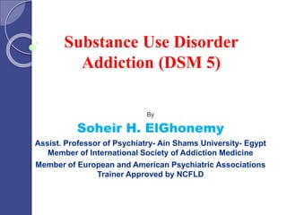Substance Use Disorder 
Addiction (DSM 5) 
By 
Soheir H. ElGhonemy 
Assist. Professor of Psychiatry- Ain Shams University- Egypt 
Member of International Society of Addiction Medicine 
Member of European and American Psychiatric Associations 
Trainer Approved by NCFLD 
 