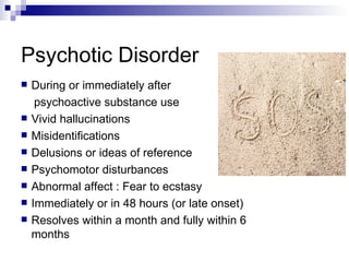 Psychotic Disorder
   During or immediately after
     psychoactive substance use
   Vivid hallucinations
   Misidentifications
   Delusions or ideas of reference
   Psychomotor disturbances
   Abnormal affect : Fear to ecstasy
   Immediately or in 48 hours (or late onset)
   Resolves within a month and fully within 6
    months
 