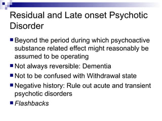 Residual and Late onset Psychotic
Disorder
 Beyond  the period during which psychoactive
  substance related effect might reasonably be
  assumed to be operating
 Not always reversible: Dementia
 Not to be confused with Withdrawal state
 Negative history: Rule out acute and transient
  psychotic disorders
 Flashbacks
 