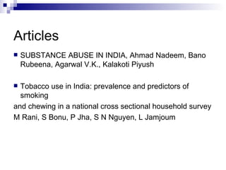 Articles
   SUBSTANCE ABUSE IN INDIA, Ahmad Nadeem, Bano
    Rubeena, Agarwal V.K., Kalakoti Piyush

 Tobacco use in India: prevalence and predictors of
  smoking
and chewing in a national cross sectional household survey
M Rani, S Bonu, P Jha, S N Nguyen, L Jamjoum
 