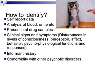 How to identify?
 Self report data
 Analysis of blood, urine etc
 Presence of drug samples
 Clinical signs and symptoms (Disturbances in
  levels of consciousness, perception, affect,
  behavior, psycho-physiological functions and
  responses)
 Informant history
 Comorbidity with other psychotic disorders
 