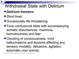 Withdrawal State with Delirium
 Delirium  tremens:
 Short lived
 Occasionally life threatening
 Toxic-confusional state with accompanying
  somatic disturbances: Insomnia,
  tremulousness and fear
 Clouding of consciousness, vivid
  hallucinations and illusions affecting any
  sensory modality, delusions, agitation,
  automatic over activity.
http://learn.genetics.utah.edu/content/addiction/drugs/abuse.html
 