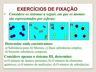 EXERCÍCIOS DE FIXAÇÃO
• Considere os sistemas a seguir, em que os átomos
são representados por esferas:
I

II

III

IV

Determine onde encontramos:
a) Substância pura; b) Mistura; c) Duas substâncias simples;
d) Somente substância composta.

Considere apenas o sistema III, determine:
a) O número de átomos presentes; b) O número de elementos
químicos; c) O número de moléculas; d) O número de substâncias;

 