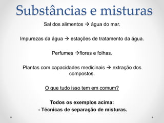 Substâncias e misturas
Sal dos alimentos  água do mar.
Impurezas da água  estações de tratamento da água.
Perfumes flores e folhas.
Plantas com capacidades medicinais  extração dos
compostos.
O que tudo isso tem em comum?
Todos os exemplos acima:
- Técnicas de separação de misturas.
 
