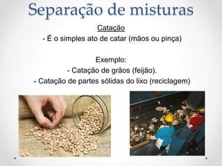 Catação
- É o simples ato de catar (mãos ou pinça)
Exemplo:
- Catação de grãos (feijão).
- Catação de partes sólidas do lixo (reciclagem)
Separação de misturas
 