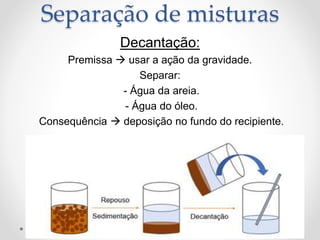 Decantação:
Premissa  usar a ação da gravidade.
Separar:
- Água da areia.
- Água do óleo.
Consequência  deposição no fundo do recipiente.
Separação de misturas
 