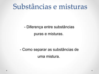 Substâncias e misturas
- Diferença entre substâncias
puras e misturas.
- Como separar as substâncias de
uma mistura.
 