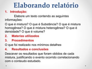 Elaborando relatório
1. Introdução:
Elabore um texto contendo as seguintes
informações:
O que é mistura? O que é Substância? O que é mistura
homogênea? O que é mistura heterogênea? O que é
densidade? O que é volume?
2. Materias utilizados
3. Procedimentos
O que foi realizado nos mínimos detalhes
4. Resultados e conclusões
Descever os resultados que foram obtidos de cada
mistura, justificando o evento ocorrido correlacionando
com o conteudo estudado.
 