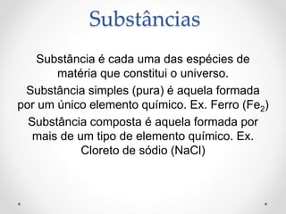Substância é cada uma das espécies de
matéria que constitui o universo.
Substância simples (pura) é aquela formada
por um único elemento químico. Ex. Ferro (Fe2)
Substância composta é aquela formada por
mais de um tipo de elemento químico. Ex.
Cloreto de sódio (NaCl)
Substâncias
 