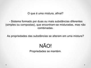 O que é uma mistura, afinal?
- Sistema formado por duas ou mais substâncias diferentes
(simples ou compostas), que encontram-se misturadas, mas não
combinadas.
As propriedades das substâncias se alteram em uma mistura?
NÃO!
Propriedades se mantém.
 