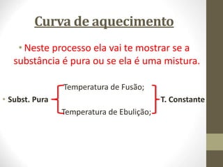 Curva de aquecimento
• Neste processo ela vai te mostrar se a
substância é pura ou se ela é uma mistura.
Temperatura de Fusão;
• Subst. Pura T. Constante
Temperatura de Ebulição;
 