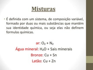 Misturas
• É definida com um sistema, de composição variável,
formado por duas ou mais substâncias que mantêm
sua identidade química, ou seja elas não definem
formulas químicas.
ar: O₂ + N₂
Água mineral: H₂O + Sais minerais
Bronze: Cu + Sn
Latão: Cu + Zn
 
