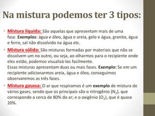 Na mistura podemos ter 3 tipos:
• Mistura líquida: São aquelas que apresentam mais de uma
fase. Exemplos: água e óleo, água e areia, gelo e água, granito, água
e ferro, sal não dissolvido na água etc.
• Mistura sólida: São misturas formadas por materiais que não se
dissolvem um no outro, ou seja, ao olharmos para o recipiente onde
eles estão, podemos visualizá-los facilmente.
Essas misturas apresentam duas ou mais fases. Exemplo: Se em um
recipiente adicionarmos areia, água e óleo, conseguimos
observaremos as três fases.
• Mistura gasosa: O ar que respiramos é um exemplo de mistura de
vários gases, sendo que os principais são o nitrogênio (N2), que
corresponde a cerca de 80% do ar; e o oxigênio (O2), que é quase
20%.
 