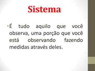Sistema
•É tudo aquilo que você
observa, uma porção que você
está observando fazendo
medidas através deles.
 