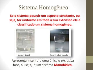 Sistema Homogêneo
Se o sistema possuir um aspecto constante, ou
seja, for uniforme em toda a sua extensão ele é
classificado um sistema homogêneo.
Apresentam sempre uma única e exclusiva
fase, ou seja, é um sistema Monofásico.
 