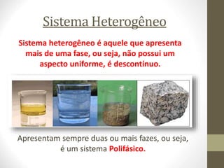 Sistema Heterogêneo
Sistema heterogêneo é aquele que apresenta
mais de uma fase, ou seja, não possui um
aspecto uniforme, é descontínuo.
Apresentam sempre duas ou mais fazes, ou seja,
é um sistema Polifásico.
 