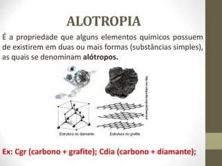 ALOTROPIA
É a propriedade que alguns elementos químicos possuem
de existirem em duas ou mais formas (substâncias simples),
as quais se denominam alótropos.
Ex: Cgr (carbono + grafite); Cdia (carbono + diamante);
 