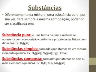 Substâncias
• Diferentemente da mistura, uma substância pura, por
sua vez, terá sempre a mesma composição, podendo
ser classificada em:
Substância pura: é uma forma na qual a matéria se
apresenta com composição constante e propriedades físicas bem
definidas. Ex: H₂(gás)
Substâncias simples: formadas por átomos de um mesmo
elemento químico. Ex: O₂(gás); N₂(gás); Cgr ; Cdia;
Substâncias composta: formadas por átomos de dois ou
mais elementos químicos. Ex: H₂O; CO₂; Nh₃(gás)
 