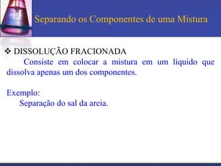 Separando os Componentes de uma Mistura


 DISSOLUÇÃO FRACIONADA
     Consiste em colocar a mistura em um líquido que
dissolva apenas um dos componentes.

Exemplo:
   Separação do sal da areia.
 