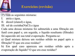 Exercícios (revisão)

1ª) Têm as seguintes misturas:
I. areia e água,
II. álcool (etanol) e água,
III. sal de cozinha(NaCl) e água
Cada uma dessas misturas foi submetida a uma filtração em
funil com papel e, em seguida, o líquido resultante (filtrado)
foi aquecido até sua total evaporação. Pergunta-se:
a) Qual mistura deixou um resíduo sólido no papel após a
filtração? O que era esse resíduo?
b) Em qual caso apareceu um resíduo sólido após a
evaporação do líquido? O que era esse resíduo?
 