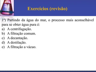 Exercícios (revisão)

1ª) Partindo da água do mar, o processo mais aconselhável
para se obter água pura é:
a) A centrifugação.
b) A filtração comum.
c) A decantação.
d) A destilação.
e) A filtração a vácuo.
 