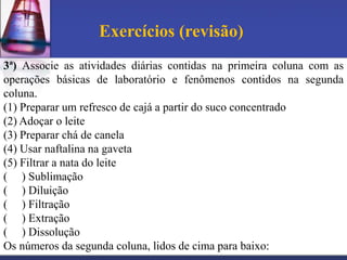 Exercícios (revisão)
3ª) Associe as atividades diárias contidas na primeira coluna com as
operações básicas de laboratório e fenômenos contidos na segunda
coluna.
(1) Preparar um refresco de cajá a partir do suco concentrado
(2) Adoçar o leite
(3) Preparar chá de canela
(4) Usar naftalina na gaveta
(5) Filtrar a nata do leite
( ) Sublimação
( ) Diluição
( ) Filtração
( ) Extração
( ) Dissolução
Os números da segunda coluna, lidos de cima para baixo:
 
