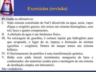 Exercícios (revisão)

4ª) Dadas as afirmativas:
I. Num sistema constituído de NaCl dissolvido na água, areia, vapor
     d'água e oxigênio gasoso, nós temos um sistema heterogêneo, com
     três fases e quatro componentes.
II. A ebulição da água é um fenômeno físico.
III. Na estocagem de gasolina, é comum injetar gás hidrogênio para
     que ocupando, o lugar do ar, impeça a formação da mistura
     (gasolina + oxigênio). Dentro do tanque temos um sistema
     bifásico.
IV. O fracionamento do petróleo é uma transformação química.
V. Balão com saída lateral, termômetro, mangueira de latex e
     condensador, são materiais usados para a montagem de um sistema
     de destilação simples em laboratório.
São verdadeiras:
 