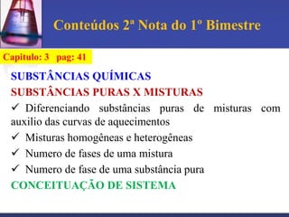 Conteúdos 2ª Nota do 1º Bimestre

Capitulo: 3 pag: 41

 SUBSTÂNCIAS QUÍMICAS
 SUBSTÂNCIAS PURAS X MISTURAS
  Diferenciando substâncias puras de misturas com
 auxilio das curvas de aquecimentos
  Misturas homogêneas e heterogêneas
  Numero de fases de uma mistura
  Numero de fase de uma substância pura
 CONCEITUAÇÃO DE SISTEMA
 
