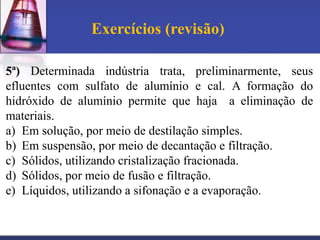 Exercícios (revisão)

5ª) Determinada indústria trata, preliminarmente, seus
efluentes com sulfato de alumínio e cal. A formação do
hidróxido de alumínio permite que haja a eliminação de
materiais.
a) Em solução, por meio de destilação simples.
b) Em suspensão, por meio de decantação e filtração.
c) Sólidos, utilizando cristalização fracionada.
d) Sólidos, por meio de fusão e filtração.
e) Líquidos, utilizando a sifonação e a evaporação.
 