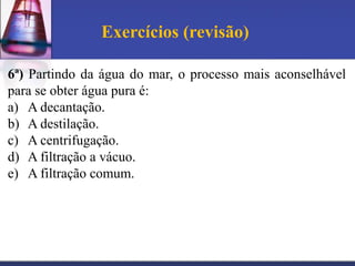 Exercícios (revisão)

6ª) Partindo da água do mar, o processo mais aconselhável
para se obter água pura é:
a) A decantação.
b) A destilação.
c) A centrifugação.
d) A filtração a vácuo.
e) A filtração comum.
 