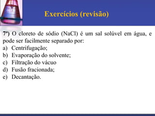 Exercícios (revisão)

7ª) O cloreto de sódio (NaCl) é um sal solúvel em água, e
pode ser facilmente separado por:
a) Centrifugação;
b) Evaporação do solvente;
c) Filtração do vácuo
d) Fusão fracionada;
e) Decantação.
 