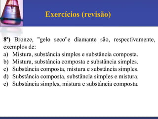 Exercícios (revisão)


8ª) Bronze, "gelo seco"e diamante são, respectivamente,
exemplos de:
a) Mistura, substância simples e substância composta.
b) Mistura, substância composta e substância simples.
c) Substância composta, mistura e substância simples.
d) Substância composta, substância simples e mistura.
e) Substância simples, mistura e substância composta.
 