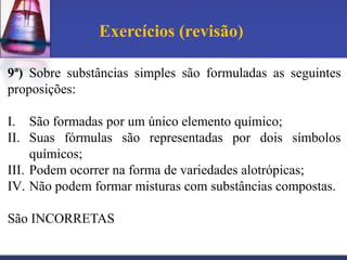 Exercícios (revisão)

9ª) Sobre substâncias simples são formuladas as seguintes
proposições:

I. São formadas por um único elemento químico;
II. Suas fórmulas são representadas por dois símbolos
     químicos;
III. Podem ocorrer na forma de variedades alotrópicas;
IV. Não podem formar misturas com substâncias compostas.

São INCORRETAS
 