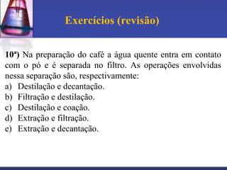 Exercícios (revisão)

10ª) Na preparação do café a água quente entra em contato
com o pó e é separada no filtro. As operações envolvidas
nessa separação são, respectivamente:
a) Destilação e decantação.
b) Filtração e destilação.
c) Destilação e coação.
d) Extração e filtração.
e) Extração e decantação.
 