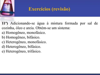 Exercícios (revisão)

11ª) Adicionando-se água à mistura formada por sal de
cozinha, óleo e areia. Obtém-se um sistema:
a) Homogêneo, monofásico.
b) Homogêneo, bifásico.
c) Heterogêneo, monofásico.
d) Heterogêneo, bifásico.
e) Heterogêneo, trifásico.
 