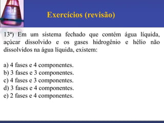 Exercícios (revisão)

13ª) Em um sistema fechado que contém água líquida,
açúcar dissolvido e os gases hidrogênio e hélio não
dissolvidos na água líquida, existem:

a) 4 fases e 4 componentes.
b) 3 fases e 3 componentes.
c) 4 fases e 3 componentes.
d) 3 fases e 4 componentes.
e) 2 fases e 4 componentes.
 