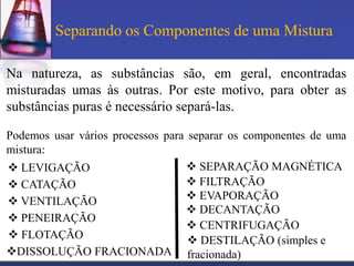 Separando os Componentes de uma Mistura

Na natureza, as substâncias são, em geral, encontradas
misturadas umas às outras. Por este motivo, para obter as
substâncias puras é necessário separá-las.

Podemos usar vários processos para separar os componentes de uma
mistura:
 LEVIGAÇÃO                        SEPARAÇÃO MAGNÉTICA
 CATAÇÃO                          FILTRAÇÃO
 VENTILAÇÃO                       EVAPORAÇÃO
                                   DECANTAÇÃO
 PENEIRAÇÃO
                                    CENTRIFUGAÇÃO
 FLOTAÇÃO                          DESTILAÇÃO (simples e
DISSOLUÇÃO FRACIONADA fracionada)
 