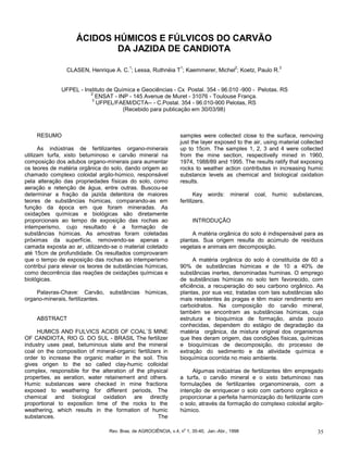Rev. Bras. de AGROCIÊNCIA, v.4, no
1, 35-40, Jan.-Abr., 1998 35
ÁCIDOS HÚMICOS E FÚLVICOS DO CARVÃO
DA JAZIDA DE CANDIOTA
CLASEN, Henrique A. C.
1
; Lessa, Ruthnéia T
1
; Kaemmerer, Michel
2
; Koetz, Paulo R.
3
UFPEL - Instituto de Química e Geociências - Cx Postal. 354 - 96.010 -900 - Pelotas. RS
2
ENSAT - INP - 145 Avenue de Muret - 31076 - Toulouse França.
3
UFPEL/FAEM/DCTA-- - C.Postal. 354 - 96.010-900 Pelotas, RS
(Recebido para publicação em 30/03/98)
RESUMO
As indústrias de fertilizantes organo-minerais
utilizam turfa, xisto betuminoso e carvão mineral na
composição dos adubos organo-minerais para aumentar
os teores de matéria orgânica do solo, dando origem ao
chamado complexo coloidal argilo-húmico, responsável
pela alteração das propriedades físicas do solo, como
aeração e retenção de água, entre outras. Buscou-se
determinar a fração da jazida detentora de maiores
teores de substâncias húmicas, comparando-as em
função da época em que foram mineradas. As
oxidações químicas e biológicas são diretamente
proporcionais ao tempo de exposição das rochas ao
intemperismo, cujo resultado é a formação de
substâncias húmicas. As amostras foram coletadas
próximas da superfície, removendo-se apenas a
camada exposta ao ar, utilizando-se o material coletado
até 15cm de profundidade. Os resultados comprovaram
que o tempo de exposição das rochas ao intemperismo
contribui para elevar os teores de substâncias húmicas,
como decorrência das reações de oxidações químicas e
biológicas.
Palavras-Chave: Carvão, substâncias húmicas,
organo-minerais, fertilizantes.
ABSTRACT
HUMICS AND FULVICS ACIDS OF COAL`S MINE
OF CANDIOTA, RIO G. DO SUL - BRASIL The fertilizer
industry uses peat, betuminous slate and the mineral
coal on the composition of mineral-organic fertilizers in
order to increase the organic matter in the soil. This
gives origen to the so called clay-humic colloidal
complex, responsible for the alteration of the physical
properties, as aeration, water retainement and others.
Humic substances were checked in mine fractions
exposed to weathering for different periods, The
chemical and biological oxidation are directly
proportional to exposition time of the rocks to the
weathering, which results in the formation of humic
substances. The
samples were collected close to the surface, removing
just the layer exposed to the air, using material collected
up to 15cm. The samples 1, 2, 3 and 4 were collected
from the mine section, respectivelly mined in 1960,
1974, 1988/89 and 1995. The results ratify that exposing
rocks to weather action contributes in increasing humic
substance levels as chemical and biological oxidation
results.
Key words: mineral coal, humic substances,
fertilizers.
INTRODUÇÃO
A matéria orgânica do solo é indispensável para as
plantas. Sua origem resulta do acúmulo de resíduos
vegetais e animais em decomposição.
A matéria orgânica do solo é constituída de 60 a
90% de substâncias húmicas e de 10 a 40% de
substâncias inertes, denominadas huminas. O emprego
de substâncias húmicas no solo tem favorecido, com
eficiência, a recuperação do seu carbono orgânico. As
plantas, por sua vez, tratadas com tais substâncias são
mais resistentes às pragas e têm maior rendimento em
carboidratos. Na composição do carvão mineral,
também se encontram as substâncias húmicas, cuja
estrutura e bioquímica de formação, ainda pouco
conhecidas, dependem do estágio de degradação da
matéria orgânica, da mistura original dos organismos
que lhes deram origem, das condições físicas, químicas
e bioquímicas de decomposição, do processo de
extração do sedimento e da atividade química e
bioquímica ocorrida no meio ambiente.
Algumas indústrias de fertilizantes têm empregado
a turfa, o carvão mineral e o xisto betuminoso nas
formulações de fertilizantes organominerais, com a
intenção de enriquecer o solo com carbono orgânico e
proporcionar a perfeita harmonização do fertilizante com
o solo, através da formação do complexo coloidal argilo-
húmico.
 