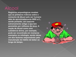 Alcool Registros arqueológicos revelam que os primeiros indícios sobre o consumo de álcool pelo ser humano data de aproximadamente 6000 a.C., sendo portanto, um costume extremamente antigo e que tem persistido por milhares de anos. A noção de álcool como uma substância divina, por exemplo, pode ser encontrada em inúmeros exemplos na mitologia, sendo talvez um dos factores responsáveis pela manutenção do hábito de beber ao longo do tempo.