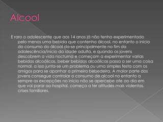 Alcool E raro o adolescente que aos 14 anos já não tenha experimentado pelo menos uma bebida que contenha álcool, no entanto o inicio do consumo do álcool da-se principalmente no fim da adolescência/inicio da idade adulta, e quando os jovens descobrem a vida nocturna e começam a experimentar varias bebidas alcoólicas, beber bebidas alcoólicas passa a ser uma coisa normal, a isso junta-se um problema ou uma simples festa com os amigos para se apanhar a primeira bebedeira. A maior parte dos jovens consegue controlar o consumo de alcool no entanto a sempre as excepções no inicio não se apercebe ate ao dia em que vai parar ao hospital, começa a ter atitudes mais violentas, crises familiares.