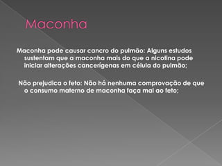 Maconha Maconha pode causar cancro do pulmão: Alguns estudos sustentam que a maconha mais do que a nicotina pode iniciar alterações cancerígenas em célula do pulmão;  Não prejudica o feto: Não há nenhuma comprovação de que o consumo materno de maconha faça mal ao feto;