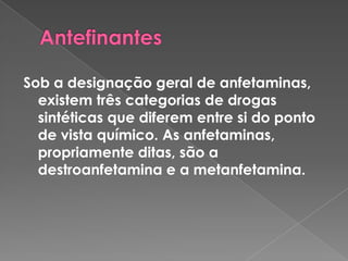 Antefinantes Sob a designação geral de anfetaminas, existem três categorias de drogas sintéticas que diferem entre si do ponto de vista químico. As anfetaminas, propriamente ditas, são a destroanfetamina e a metanfetamina. 