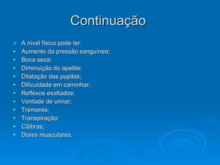 Continuação
Continuação
 A nível físico pode ter:
A nível físico pode ter:
 Aumento da pressão sanguínea;
Aumento da pressão sanguínea;
 Boca seca;
Boca seca;
 Diminuição do apetite;
Diminuição do apetite;
 Dilatação das pupilas;
Dilatação das pupilas;
 Dificuldade em caminhar;
Dificuldade em caminhar;
 Reflexos exaltados;
Reflexos exaltados;
 Vontade de urinar;
Vontade de urinar;
 Tremores;
Tremores;
 Transpiração;
Transpiração;
 Cãibras;
Cãibras;
 Dores musculares.
Dores musculares.
 