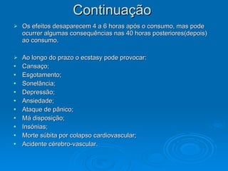 Continuação
Continuação
 Os efeitos desaparecem 4 a 6 horas após o consumo, mas pode
Os efeitos desaparecem 4 a 6 horas após o consumo, mas pode
ocurrer algumas consequências nas 40 horas posteriores(depois)
ocurrer algumas consequências nas 40 horas posteriores(depois)
ao consumo.
ao consumo.
 Ao longo do prazo o ecstasy pode provocar:
Ao longo do prazo o ecstasy pode provocar:
 Cansaço;
Cansaço;
 Esgotamento;
Esgotamento;
 Sonelância;
Sonelância;
 Depressão;
Depressão;
 Ansiedade;
Ansiedade;
 Ataque de pânico;
Ataque de pânico;
 Má disposição;
Má disposição;
 Insónias;
Insónias;
 Morte súbita por colapso cardiovascular;
Morte súbita por colapso cardiovascular;
 Acidente cérebro-vascular.
Acidente cérebro-vascular.
 